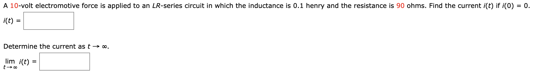 A 10-volt electromotive force is applied to an LR-series circuit in which the inductance is 0.1 henry and the resistance is 90 ohms. Find the current i(t) if i(0) = 0.
i(t) =
Determine the current as t → ∞.
lim i(t) =
