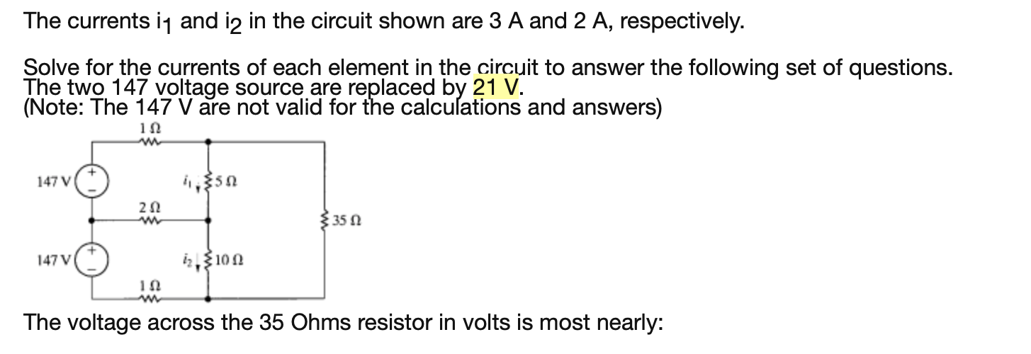 Solve for the currents of each element in the circuit to answer the following set of questions.
The two 147 voltage source are replaced by 21 V.
(Note: The 147 V are not valid for the calcuſations and answers)
147 V
35 0
147 V
3100
The voltage across the 35 Ohms resistor in volts is most nearly:
