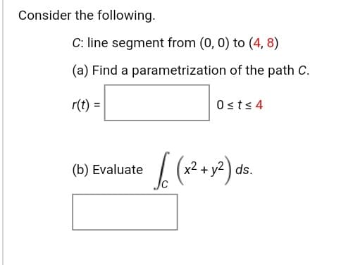 Consider the following.
C: line segment from (0, 0) to (4, 8)
(a) Find a parametrization of the path C.
r(t) =
Osts 4
(b) Evaluate (
x2.
2+y?) ds.
