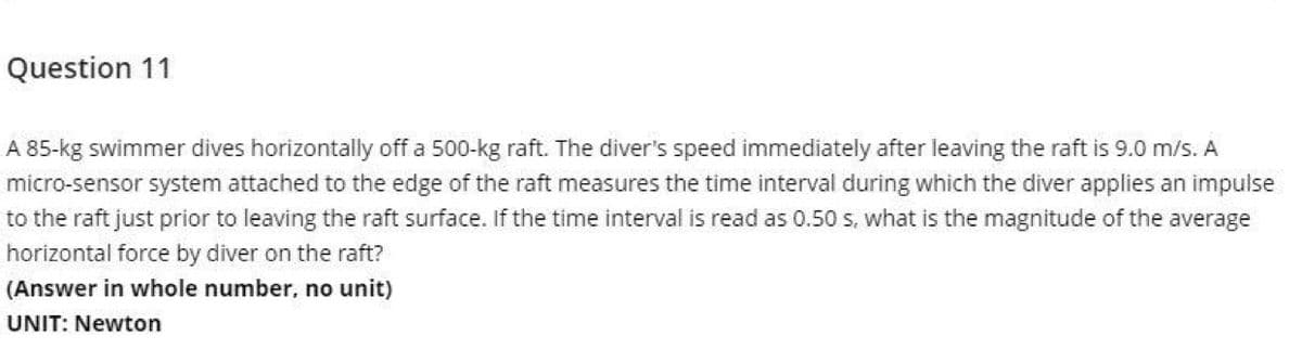 Question 11
A 85-kg swimmer dives horizontally off a 500-kg raft. The diver's speed immediately after leaving the raft is 9.0 m/s. A
micro-sensor system attached to the edge of the raft measures the time interval during which the diver applies an impulse
to the raft just prior to leaving the raft surface. If the time interval is read as 0.50 s. what is the magnitude of the average
horizontal force by diver on the raft?
(Answer in whole number, no unit)
UNIT: Newton
