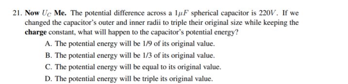 21. Now Uc Me. The potential difference across a lµF spherical capacitor is 220V. If we
changed the capacitor's outer and inner radii to triple their original size while keeping the
charge constant, what will happen to the capacitor's potential energy?
A. The potential energy will be 1/9 of its original value.
B. The potential energy will be 1/3 of its original value.
C. The potential energy will be equal to its original value.
D. The potential energy will be triple its original value.
