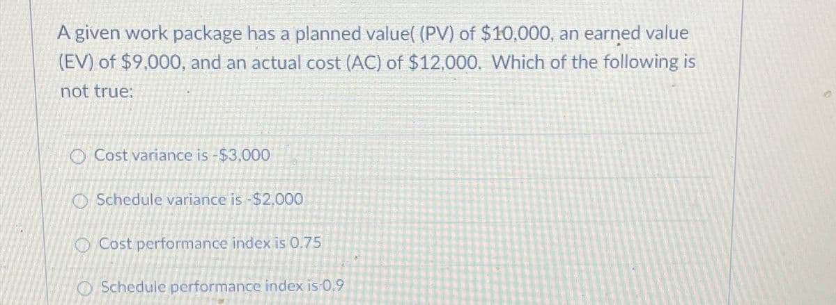 A given work package has a planned value( (PV) of $10,000, an earned value
(EV) of $9,000, and an actual cost (AC) of $12,000. Which of the following is
not true:
O Cost variance is -$3,000
O Schedule variance is -$2,000
Cost performance index is 0.75
Schedule performance index is 0.9