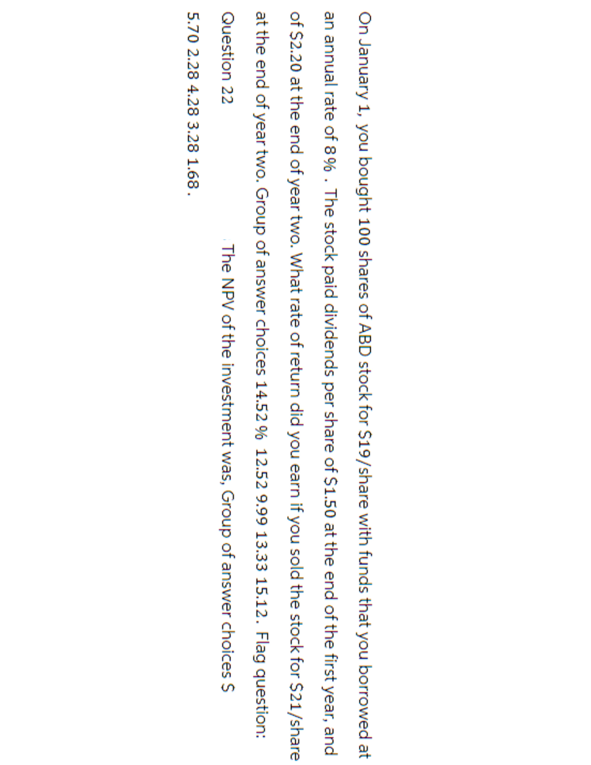 On January 1, you bought 100 shares of ABD stock for $19/share with funds that you borrowed at
an annual rate of 8%. The stock paid dividends per share of $1.50 at the end of the first year, and
of $2.20 at the end of year two. What rate of return did you earn if you sold the stock for $21/share
at the end of year two. Group of answer choices 14.52 % 12.52 9.99 13.33 15.12. Flag question:
Question 22
The NPV of the investment was, Group of answer choices $
5.70 2.28 4.28 3.28 1.68.
