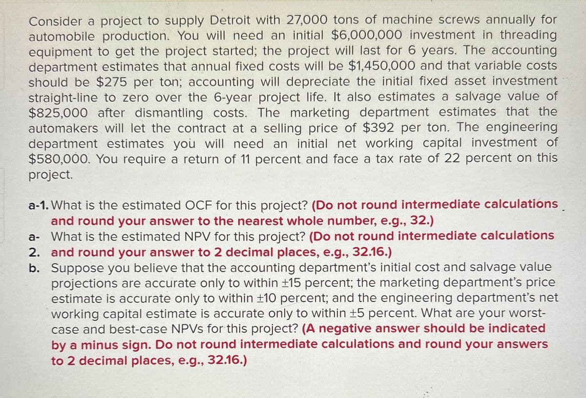 Consider a project to supply Detroit with 27,000 tons of machine screws annually for
automobile production. You will need an initial $6,000,000 investment in threading
equipment to get the project started; the project will last for 6 years. The accounting
department estimates that annual fixed costs will be $1,450,000 and that variable costs
should be $275 per ton; accounting will depreciate the initial fixed asset investment
straight-line to zero over the 6-year project life. It also estimates a salvage value of
$825,000 after dismantling costs. The marketing department estimates that the
automakers will let the contract at a selling price of $392 per ton. The engineering
department estimates you will need an initial net working capital investment of
$580,000. You require a return of 11 percent and face a tax rate of 22 percent on this
project.
a-1. What is the estimated OCF for this project? (Do not round intermediate calculations.
and round your answer to the nearest whole number, e.g., 32.)
a- What is the estimated NPV for this project? (Do not round intermediate calculations
2. and round your answer to 2 decimal places, e.g., 32.16.)
b. Suppose you believe that the accounting department's initial cost and salvage value
projections are accurate only to within ±15 percent; the marketing department's price
estimate is accurate only to within ±10 percent; and the engineering department's net
working capital estimate is accurate only to within ±5 percent. What are your worst-
case and best-case NPVs for this project? (A negative answer should be indicated
by a minus sign. Do not round intermediate calculations and round your answers
to 2 decimal places, e.g., 32.16.)