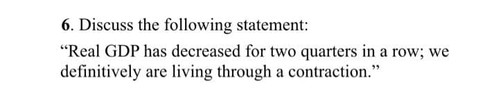 6. Discuss the following statement:
"Real GDP has decreased for two quarters in a row; we
definitively are living through a contraction."
