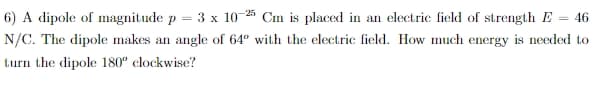 6) A dipole of magnitude p
3х 10 25
Cm is placed in an electric field of strength E
46
%3D
N/C. The dipole makes an angle of 64° with the electric field. How much energy is needed to
turn the dipole 180" clockwise?
