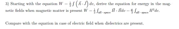 3) Starting with the equation W = f (Ā -J) dv, derive the equation for energy in the mag-
netic fields when magnetic matter is present W = Sall-apece Ĥ · Bdv = 4 Sal-
H²dv.
all-space
Compare with the equation in case of electric field when dielectrics are present.
