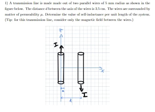 1) A transmission line is made made out of two parallel wires of 5 mm radius as shown in the
figure below. The distance d between the axis of the wires is 3.5 cm. The wires are surrounded by
matter of permeability a. Determine the value of self-inductance per unit length of the system.
(Tip: for this transımission line, consider only the magnetic fielkd betwoen the wires.)
