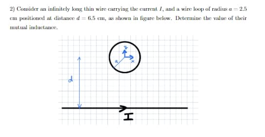 2) Consider an infinitely long thin wire carrying the current I, and a wire loop of radius a = 2.5
Cm positioned at distance d = 6.5 cm, as shown in figure below. Determine the value of thcir
mulual inductance.
a
of
HY
