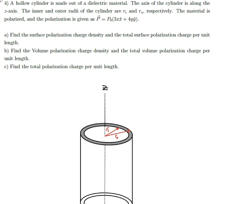 4) A hollow cylinder is made out of a dielectric material. The axis of the cylinder is along the
z-axis. The inner and outer radii of the cylinder are r; and r,, respectively. The material is
polarized, and the polarization is given as P = Po(3xê + 4yÿ).
a) Find the surface polarization charge density and the total surface polarization charge per unit
length.
b) Find the Volume polarization charge density and the total volume polarization charge per
unit length.
c) Find the total polarization charge per unit length.
