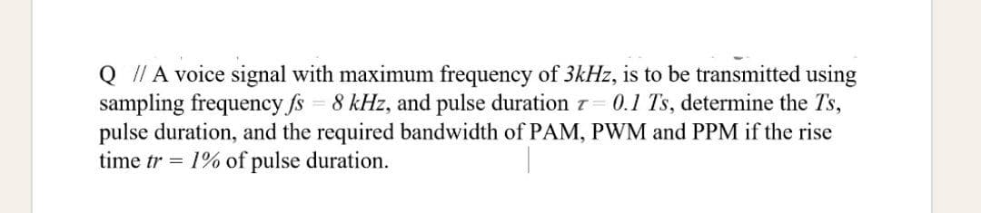 Q I/ A voice signal with maximum frequency of 3kHz, is to be transmitted using
sampling frequency fs 8 kHz, and pulse duration z
pulse duration, and the required bandwidth of PAM, PWM and PPM if the rise
time tr = 1% of pulse duration.
0.1 Ts, determine the Ts,
