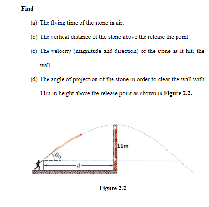 Find
(a) The flying time of the stone in air.
(b) The vertical distance of the stone above the release the point
(c) The velocity (magnitude and direction) of the stone as it hits the
wall.
(d) The angle of projection of the stone in order to clear the wall with
11m in height above the release point as shown in Figure 2.2.
1lm
Figure 2.2
