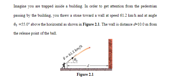 Imagine you are trapped inside a building. In order to get attention from the pedestrian
passing by the building, you threw a stone toward a wall at speed 61.2 km/h and at angle
8, =55.0° above the horizontal as shown in Figure 2.1. The wall is distance d=10.0 m from
the release point of the ball.
i = 61.2 km/h
Figure 2.1
