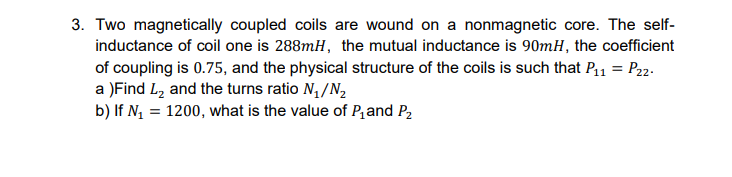 3. Two magnetically coupled coils are wound on a nonmagnetic core. The self-
inductance of coil one is 288mH, the mutual inductance is 90mH, the coefficient
of coupling is 0.75, and the physical structure of the coils is such that P,ı = P22.
a )Find L2 and the turns ratio N, /N,
b) If N, = 1200, what is the value of P,and P2
