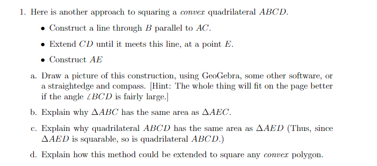 1. Here is another approach to squaring a conver quadrilateral ABCD.
Construct a line through B parallel to AC.
• Extend CD until it meets this line, at a point E.
• Construct AE
a. Draw a picture of this construction, using GeoGebra, some other software, or
a straightedge and compass. [Hint: The whole thing will fit on the page better
if the angle ZBCD is fairly large.]
b. Explain why AABC has the same area as AAEC.
c. Explain why quadrilateral ABCD has the same area as AAED (Thus, since
AAED is squarable, so is quadrilateral ABCD.)
d. Explain how this method could be extended to square any conver polygon.
