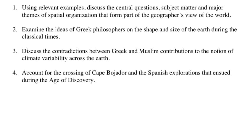 1. Using relevant examples, discuss the central questions, subject matter and major
themes of spatial organization that form part of the geographer's view of the world.
2. Examine the ideas of Greek philosophers on the shape and size of the earth during the
classical times.
3. Discuss the contradictions between Greek and Muslim contributions to the notion of
climate variability across the earth.
4. Account for the crossing of Cape Bojador and the Spanish explorations that ensued
during the Age of Discovery.
