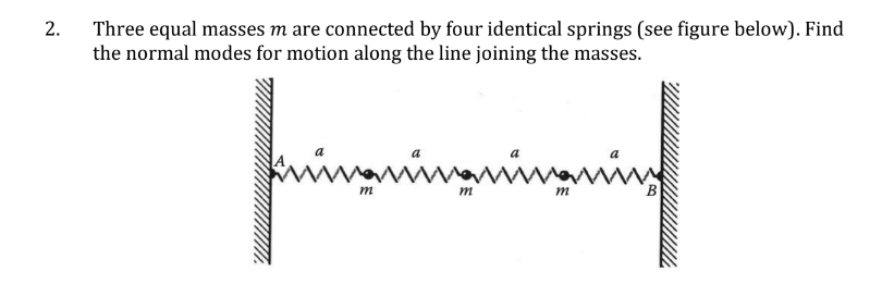 2.
Three equal masses m are connected by four identical springs (see figure below). Find
the normal modes for motion along the line joining the masses.
fringningnin
m
m
m
B