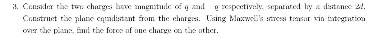 3. Consider the two charges have magnitude of q and -q respectively, separated by a distance 2d.
Construct the plane equidistant from the charges. Using Maxwell's stress tensor via integration
over the plane, find the force of one charge on the other.