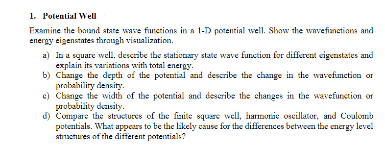 1. Potential Well
Examine the bound state wave functions in a 1-D potential well. Show the wavefunctions and
energy eigenstates through visualization.
a) In a square well, describe the stationary state wave function for different eigenstates and
explain its variations with total energy.
b) Change the depth of the potential and describe the change in the wavefunction or
probability density.
c) Change the width of the potential and describe the changes in the wavefunction or
probability density.
d) Compare the structures of the finite square well, harmonic oscillator, and Coulomb
potentials. What appears to be the likely cause for the differences between the energy level
structures of the different potentials?