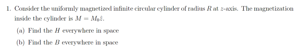 1. Consider the uniformly magnetized infinite circular cylinder of radius R at z-axis. The magnetization
Moz.
inside the cylinder is M
=
(a) Find the H everywhere in space
(b) Find the B everywhere in space