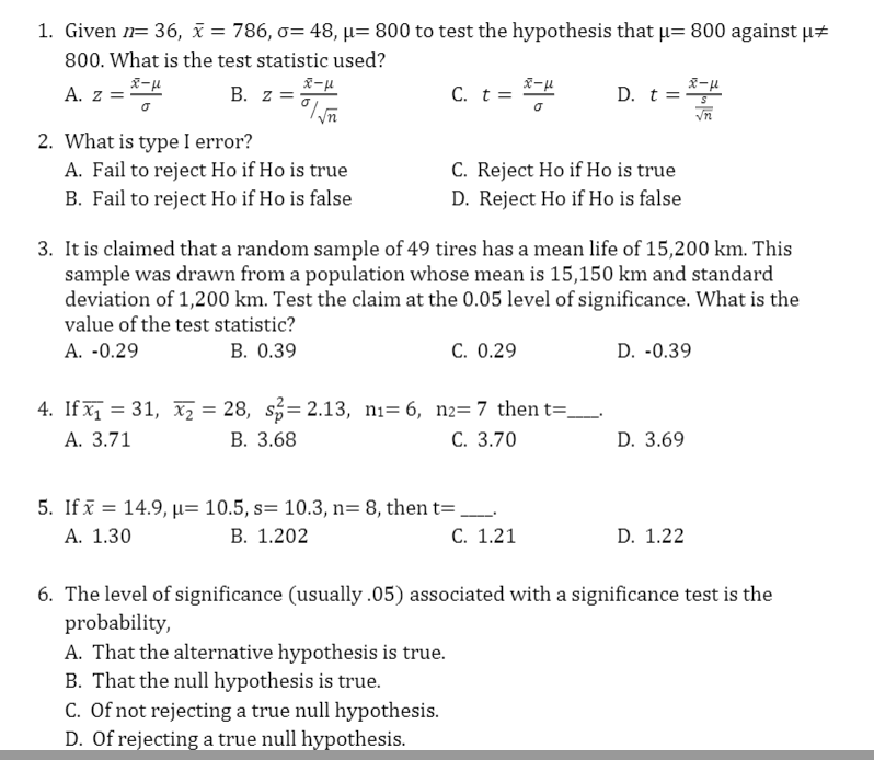 1. Given n= 36, i = 786, o= 48, µ= 800 to test the hypothesis that u= 800 against µt
800. What is the test statistic used?
A. z =
B. z =
C. t =
D. t =
2. What is type I error?
A. Fail to reject Ho if Ho is true
B. Fail to reject Ho if Ho is false
C. Reject Ho if Ho is true
D. Reject Ho if Ho is false
3. It is claimed that a random sample of 49 tires has a mean life of 15,200 km. This
sample was drawn from a population whose mean is 15,150 km and standard
deviation of 1,200 km. Test the claim at the 0.05 level of significance. What is the
value of the test statistic?
A. -0.29
B. 0.39
C. 0.29
D. -0.39
4. If x = 31, x2 = 28, s= 2.13, ni= 6, n2=7 then t=-
В. 3.68
А. 3.71
С. 3.70
D. 3.69
5. If ī = 14.9, µ= 10.5, s= 10.3, n= 8, then t= .
В. 1.202
А. 1.30
C. 1.21
D. 1.22
6. The level of significance (usually .05) associated with a significance test is the
probability,
A. That the alternative hypothesis is true.
B. That the null hypothesis is true.
C. Of not rejecting a true null hypothesis.
D. Of rejecting a true null hypothesis.
