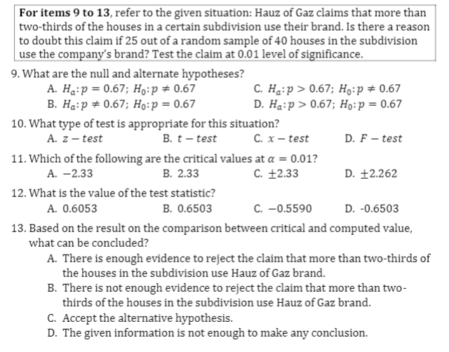 For items 9 to 13, refer to the given situation: Hauz of Gaz claims that more than
two-thirds of the houses in a certain subdivision use their brand. Is there a reason
to doubt this claim if 25 out of a random sample of 40 houses in the subdivision
| use the company's brand? Test the claim at 0.01 level of significance.
9. What are the null and alternate hypotheses?
A. Ha:p = 0.67; H9:p # 0.67
B. Hạ:p + 0.67; Ho:p = 0.67
C. Haip > 0.67; H9:p # 0.67
D. Ha:p > 0.67; Họ:p = 0.67
10. What type of test is appropriate for this situation?
C. x – test
A. z – test
B. t- test
D. F – test
11. Which of the following are the critical values at a = 0.01?
В. 2.33
А. — 2.33
C. +2.33
D. +2.262
12. What is the value of the test statistic?
A. 0.6053
B. 0.6503
C. -0.5590
D. -0.6503
13. Based on the result on the comparison between critical and computed value,
what can be concluded?
A. There is enough evidence to reject the claim that more than two-thirds of
the houses in the subdivision use Hauz of Gaz brand.
B. There is not enough evidence to reject the claim that more than two-
thirds of the houses in the subdivision use Hauz of Gaz brand.
C. Accept the alternative hypothesis.
D. The given information is not enough to make any conclusion.
