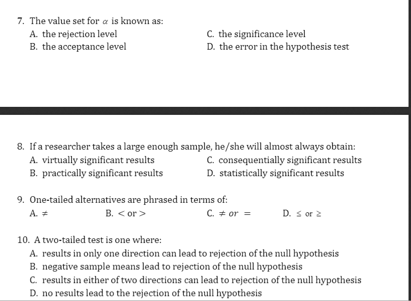 7. The value set for a is known as:
A. the rejection level
B. the acceptance level
C. the significance level
D. the error in the hypothesis test
8. If a researcher takes a large enough sample, he/she will almost always obtain:
A. virtually significant results
B. practically significant results
C. consequentially significant results
D. statistically significant results
9. One-tailed alternatives are phrased in terms of:
B. < or >
A. +
C. + or =
D. s or 2
10. A two-tailed test is one where:
A. results in only one direction can lead to rejection of the null hypothesis
B. negative sample means lead to rejection of the null hypothesis
C. results in either of two directions can lead to rejection of the null hypothesis
D. no results lead to the rejection of the null hypothesis
