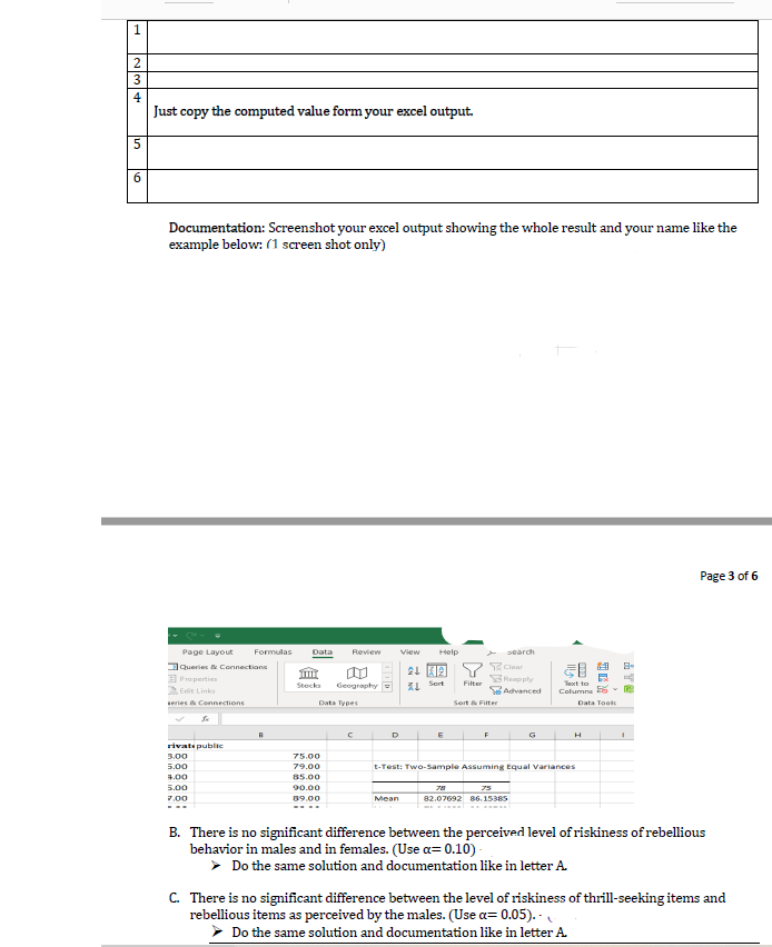 4
Just copy the computed value form your excel output.
6.
Documentation: Screenshot your excel output showing the whole result and your name like the
example below: (1 screen shot only)
Page 3 of 6
Page Layout
Formulas
Data
Review
View
Help
search
Clear
Reapply
Advanced
DQueries & Connections
E Properties
Edit Links
Geography
L Sert
Filter
Stocks
Text to
Columns
series & Connections
Data Types
Sort & Filter
Data Tools
D
G
rivate public
3.00
75.00
5.00
79.00
t-Test: Two-Sample Assuming Equal variances
4.00
85.00
90.00
89.00
5.00
75
7.00
Меan
82.07692 86.15385
B. There is no significant difference between the perceived level of riskiness of rebellious
behavior in males and in females. (Use a= 0.10) -
> Do the same solution and documentation like in letter A.
C. There is no significant difference between the level of riskiness of thrill-seeking items and
rebellious items as perceived by the males. (Use a= 0.05). .
> Do the same solution and documentation like in letter A.
