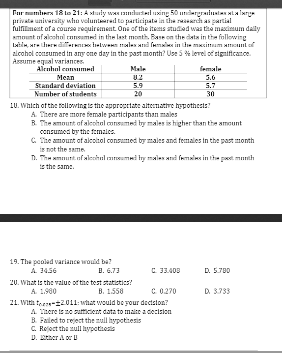 For numbers 18 to 21: A study was conducted using 50 undergraduates at a large
private university who volunteered to participate in the research as partial
fulfillment of a course requirement. One of the items studied was the maximum daily
amount of alcohol consumed in the last month. Base on the data in the following
table, are there differences between males and females in the maximum amount of
alcohol consumed in any one day in the past month? Use 5 % level of significance.
Assume equal variances.
Alcohol consumed
Male
female
Mean
8.2
5.6
Standard deviation
5.9
5.7
Number of students
20
30
18. Which of the following is the appropriate alternative hypothesis?
A. There are more female participants than males
B. The amount of alcohol consumed by males is higher than the amount
consumed by the females.
C. The amount of alcohol consumed by males and females in the past month
is not the same.
D. The amount of alcohol consumed by males and females in the past month
is the same.
19. The pooled variance would be?
А. 34.56
В. 6.73
С. 33.408
D. 5.780
20. What is the value of the test statistics?
A. 1.980
В. 1.558
C. 0.270
D. 3.733
21. With to.025=12.011; what would be your decision?
A. There is no sufficient data to make a decision
B. Failed to reject the null hypothesis
C. Reject the null hypothesis
D. Either A or B
