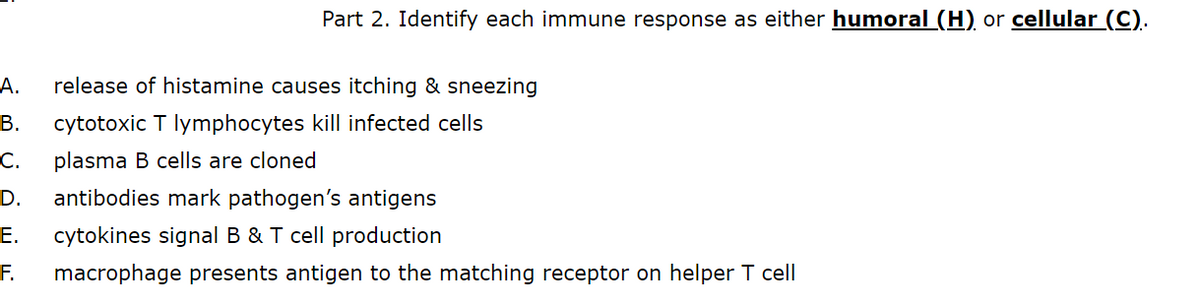 Part 2. Identify each immune response as either humoral (H) or cellular (C).
А.
release of histamine causes itching & sneezing
В.
cytotoxic T lymphocytes kill infected cells
С.
plasma B cells are cloned
D.
antibodies mark pathogen's antigens
Е.
cytokines signal B & T cell production
F.
macrophage presents antigen to the matching receptor on helper T cell
