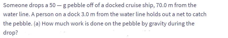 Someone drops a 50 g pebble off of a docked cruise ship, 70.0 m from the
water line. A person on a dock 3.0 m from the water line holds out a net to catch
the pebble. (a) How much work is done on the pebble by gravity during the
drop?