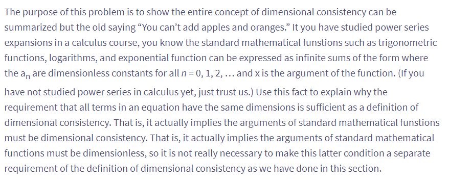 The purpose of this problem is to show the entire concept of dimensional consistency can be
summarized but the old saying "You can't add apples and oranges." It you have studied power series
expansions in a calculus course, you know the standard mathematical funstions such as trigonometric
functions, logarithms, and exponential function can be expressed as infinite sums of the form where
the an are dimensionless constants for all n = 0, 1, 2, ... and x is the argument of the function. (If you
have not studied power series in calculus yet, just trust us.) Use this fact to explain why the
requirement that all terms in an equation have the same dimensions is sufficient as a definition of
dimensional consistency. That is, it actually implies the arguments of standard mathematical funstions
must be dimensional consistency. That is, it actually implies the arguments of standard mathematical
functions must be dimensionless, so it is not really necessary to make this latter condition a separate
requirement of the definition of dimensional consistency as we have done in this section.