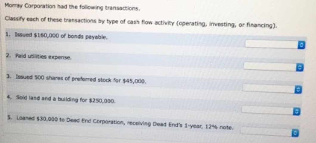 Morray Corporation had the following transactions.
Classify each of these transactions by type of cash flow activity (operating, investing, or financing).
1. Issued $160,000 of bonds payable.
2. Paid utilities expense.
3. Issued 500 shares of preferred stock for $45,000.
4. Sold land and a building for $250,000.
5. Loaned $30,000 to Dead End Corporation, receiving Dead End's 1-year, 12% note.