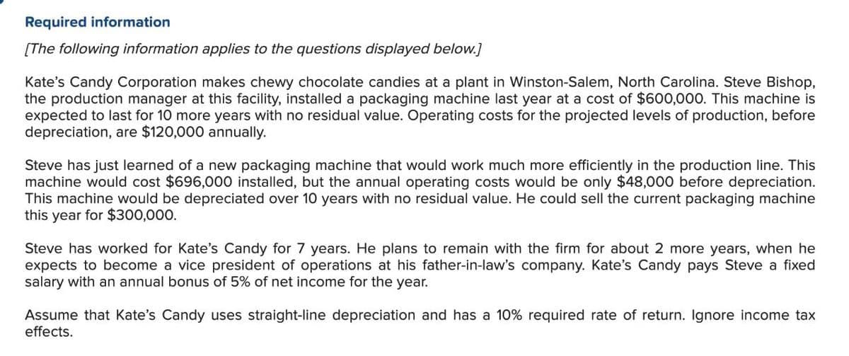 Required information
[The following information applies to the questions displayed below.]
Kate's Candy Corporation makes chewy chocolate candies at a plant in Winston-Salem, North Carolina. Steve Bishop,
the production manager at this facility, installed a packaging machine last year at a cost of $600,000. This machine is
expected to last for 10 more years with no residual value. Operating costs for the projected levels of production, before
depreciation, are $120,000 annually.
Steve has just learned of a new packaging machine that would work much more efficiently in the production line. This
machine would cost $696,000 installed, but the annual operating costs would be only $48,000 before depreciation.
This machine would be depreciated over 10 years with no residual value. He could sell the current packaging machine
this year for $300,000.
Steve has worked for Kate's Candy for 7 years. He plans to remain with the firm for about 2 more years, when he
expects to become a vice president of operations at his father-in-law's company. Kate's Candy pays Steve a fixed
salary with an annual bonus of 5% of net income for the year.
Assume that Kate's Candy uses straight-line depreciation and has a 10% required rate of return. Ignore income tax
effects.