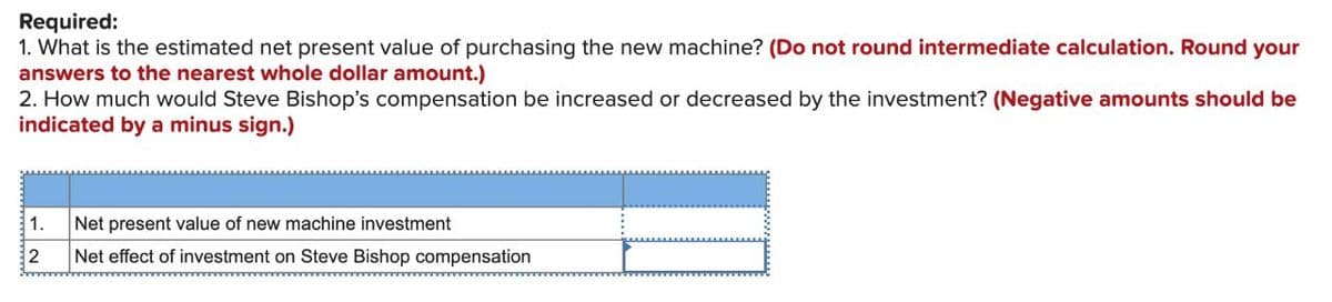 Required:
1. What is the estimated net present value of purchasing the new machine? (Do not round intermediate calculation. Round your
answers to the nearest whole dollar amount.)
2. How much would Steve Bishop's compensation be increased or decreased by the investment? (Negative amounts should be
indicated by a minus sign.)
1.
2
Net present value of new machine investment
Net effect of investment on Steve Bishop compensation