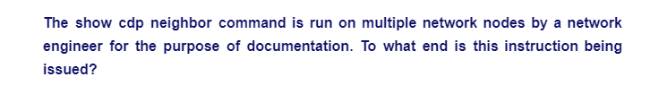 The show cdp neighbor command is run on multiple network nodes by a network
engineer for the purpose of documentation. To what end is this instruction being
issued?