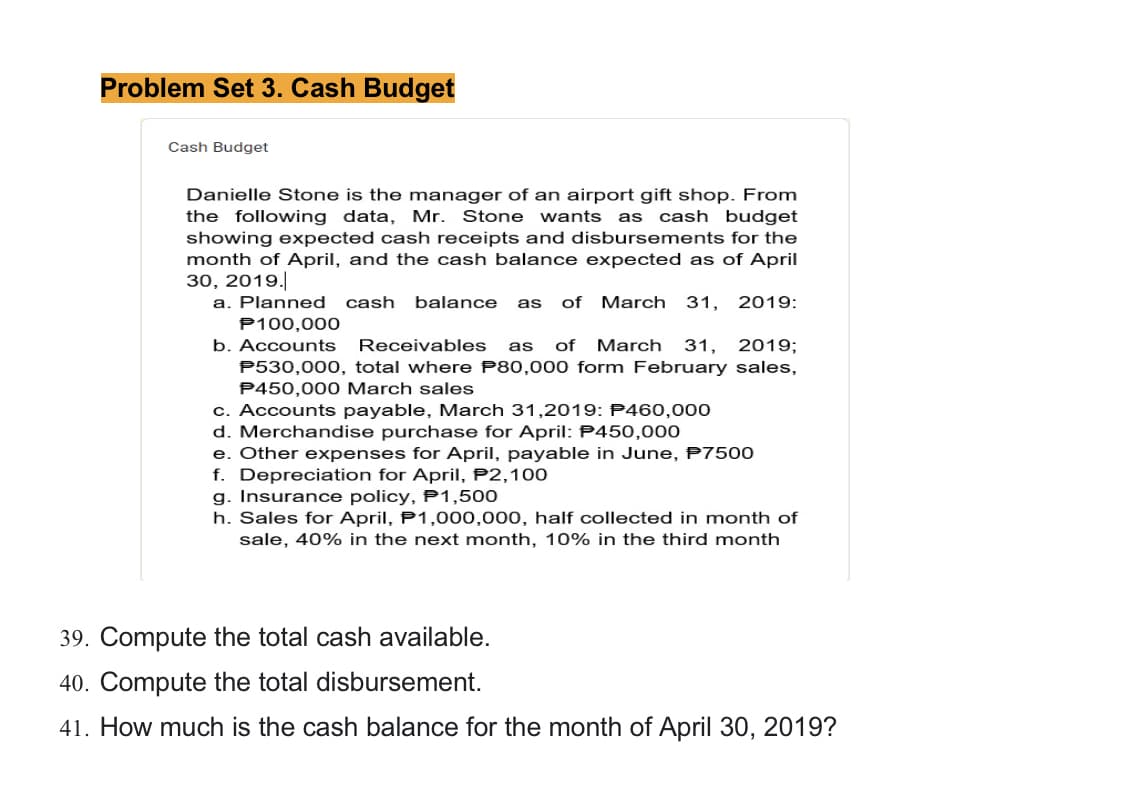 Problem Set 3. Cash Budget
Cash Budget
Danielle Stone is the manager of an airport gift shop. From
the following data, Mr. Stone wants as cash budget
showing expected cash receipts and disbursements for the
month of April, and the cash balance expected as of April
30, 2019.
a. Planned cash balance as of March 31, 2019:
P100,000
b. Accounts Receivables as of March 31, 2019;
P530,000, total where P80,000 form February sales,
P450,000 March sales
c. Accounts payable, March 31,2019: P460,000
d. Merchandise purchase for April: P450,000
e. Other expenses for April, payable in June, P7500
f. Depreciation for April, P2, 100
g. Insurance policy, P1,500
h. Sales for April, P1,000,000, half collected in month of
sale, 40% in the next month, 10% in the third month
39. Compute the total cash available.
40. Compute the total disbursement.
41. How much is the cash balance for the month of April 30, 2019?