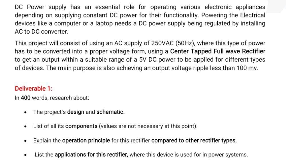 DC Power supply has an essential role for operating various electronic appliances
depending on supplying constant DC power for their functionality. Powering the Electrical
devices like a computer or a laptop needs a DC power supply being regulated by installing
AC to DC converter.
This project will consist of using an AC supply of 250VAC (50HZ), where this type of power
has to be converted into a proper voltage form, using a Center Tapped Full wave Rectifier
to get an output within a suitable range of a 5V DC power to be applied for different types
of devices. The main purpose is also achieving an output voltage ripple less than 100 mv.
Deliverable 1:
In 400 words, research about:
The project's design and schematic.
List of all its components (values are not necessary at this point).
Explain the operation principle for this rectifier compared to other rectifier types.
List the applications for this rectifier, where this device is used for in power systems.
