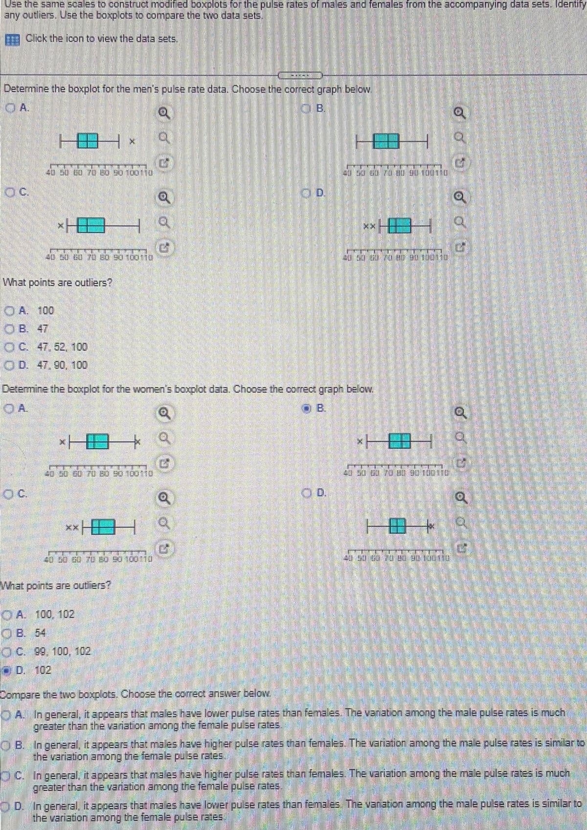 Use the same scales to construct modified boxplots for the pulse rates of males and females from the accompanying data sets. Identify
any outliers. Use the boxplots to compare the two data sets,
E Cick the icon to view the data sets.
Determine the boxplot for the men's pulse rate data. Choose the correct graph below
40 50 00 70 8o s0 100110
OC.
HE
What points are outliers?
O A. 100
B. 47
OC. 47,52,100
O D. 47,90, 100
Determine the boxplot for the women's boxplot data. Choose the correct graph below
A.
o B.
40 30 00 U B0 90 100N0
OC.
H田
What points are outliers?
O A. 100, 102
O B. 54
OC 99, 100, 102
* D. 102
Compare the two boxplots. Choose the comect answer below
O A. In general, it appears that males have lower pulse rates than females. The venation among the male pulse rates is much
O B. In general, it appears that males have higher.pulse rates than femaes. The variation among the male pulse ratesis similar to
the variation among the femae pulse rates.
O.C. Ingeneral, it appears that males have higher.pulse rates than females, The variation among the male pulse rates is mucn
greaterthan the vansbon among the female puse rates
O D. In general., it appears that males have lover puserates than females The vanation among the male pulse rates is similar to
the variation among the female puce rates,
