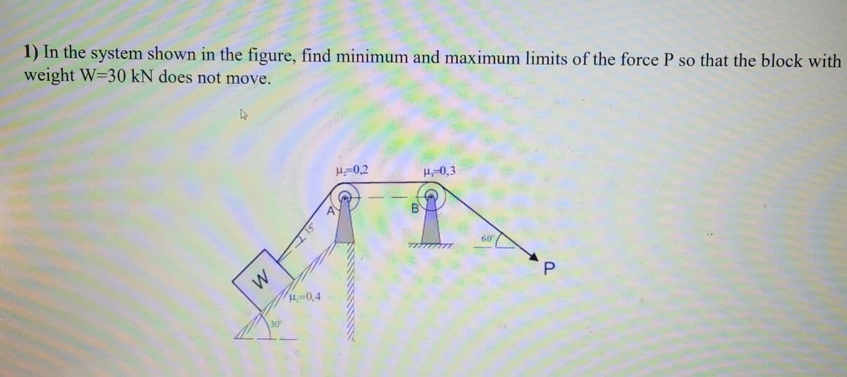 38
1) In the system shown in the figure, find minimum and maximum limits of the force P so that the block with
weight W=30 kN does not move.
HURRIT
W
SHELL
30⁰
-0,4
H₂=0,2
H-0,3
60
P