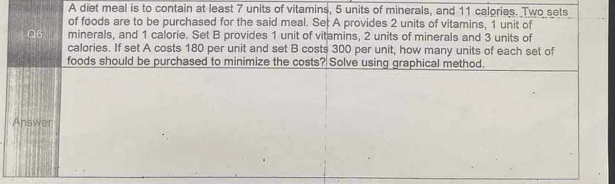 06
Answer
A diet meal is to contain at least 7 units of vitamins, 5 units of minerals, and 11 calories. Two sets
of foods are to be purchased for the said meal. Set A provides 2 units of vitamins, 1 unit of
minerals, and 1 calorie. Set B provides 1 unit of vitamins, 2 units of minerals and 3 units of
calories. If set A costs 180 per unit and set B costs 300 per unit, how many units of each set of
foods should be purchased to minimize the costs? Solve using graphical method.