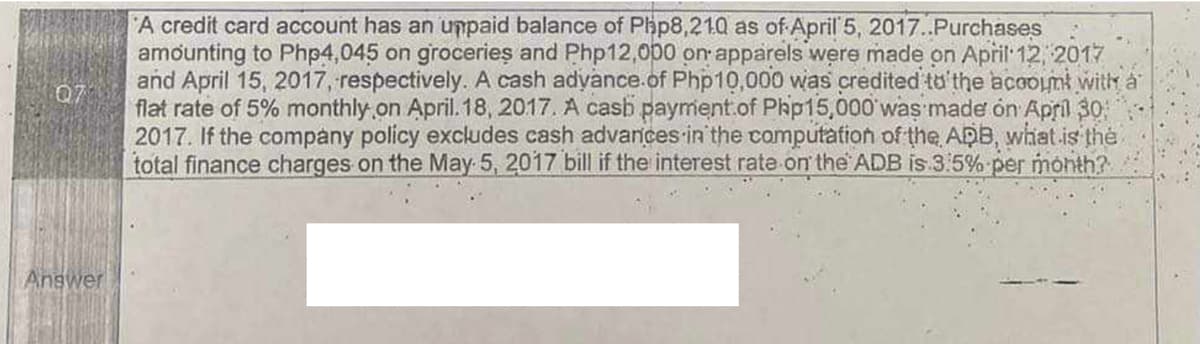 07
Answer
A credit card account has an unpaid balance of Php8,210 as of April 5, 2017..Purchases
amounting to Php4,045 on groceries and Php12,000 on apparels were made on April 12, 2017
and April 15, 2017, respectively. A cash advance of Php10,000 was credited to the account with a
flat rate of 5% monthly on April. 18, 2017. A cash payment of Php15,000 was made on April 30;
2017. If the company policy excludes cash advances in the computation of the ADB, what is the
total finance charges on the May 5, 2017 bill if the interest rate on the ADB is 3:5% per month?