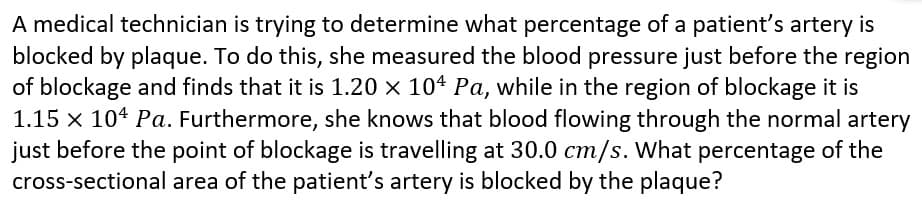 A medical technician is trying to determine what percentage of a patient's artery is
blocked by plaque. To do this, she measured the blood pressure just before the region
of blockage and finds that it is 1.20 × 104 Pa, while in the region of blockage it is
1.15 x 104 Pa. Furthermore, she knows that blood flowing through the normal artery
just before the point of blockage is travelling at 30.0 cm/s. What percentage of the
cross-sectional area of the patient's artery is blocked by the plaque?