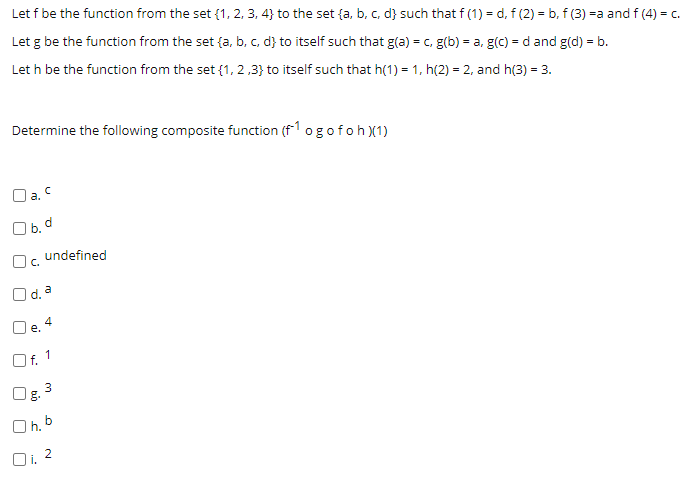 Let f be the function from the set {1, 2, 3, 4} to the set {a, b, c, d} such that f (1) = d, f (2) = b, f (3) =a and f (4) = c.
Let g be the function from the set {a, b, c, d} to itself such that g(a) = c, g(b) = a, g(c) = d and g(d) = b.
Let h be the function from the set {1, 2,3} to itself such that h(1) = 1, h(2) = 2, and h(3) = 3.
Determine the following composite function (f1 ogofoh)(1)
O a. C
O b. d
undefined
Oc.
O d a
4
Oe.
Of. 1
Og.
O h. b
Oi. 2
