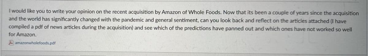 I would like you to write your opinion on the recent acquisition by Amazon of Whole Foods. Now that its been a couple of years since the acquisition
and the world has significantly changed with the pandemic and general sentiment, can you look back and reflect on the articles attached (I have
compiled a pdf of news articles during the acquisition) and see which of the predictions have panned out and which ones have not worked so well
for Amazon.
amazonwholefoods.pdf