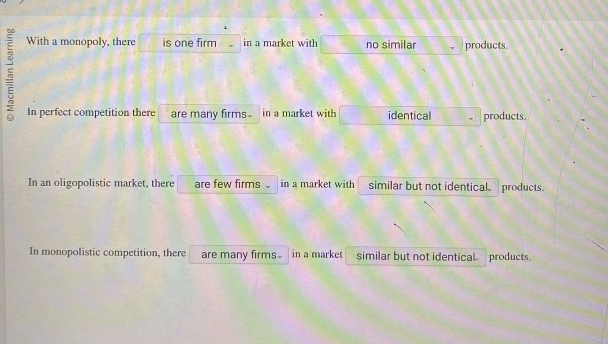 O Macmillan Learning
With a monopoly, there
is one firm
in a market with
no similar
products.
In perfect competition there
are many firms in a market with
identical
products.
In an oligopolistic market, there
are few firms ▾
in a market with
similar but not identical products.
In monopolistic competition, there
are many firms in a market
similar but not identical products.