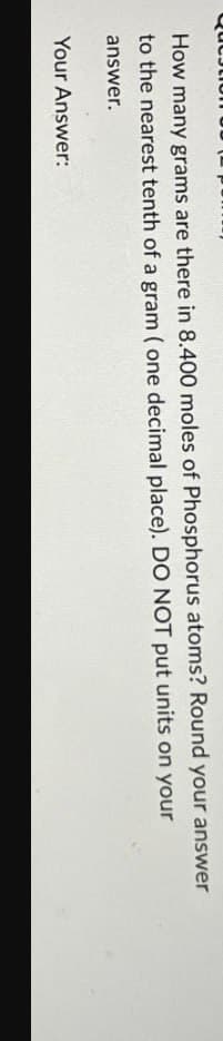 How many grams are there in 8.400 moles of Phosphorus atoms? Round your answer
to the nearest tenth of a gram (one decimal place). DO NOT put units on your
answer.
Your Answer: