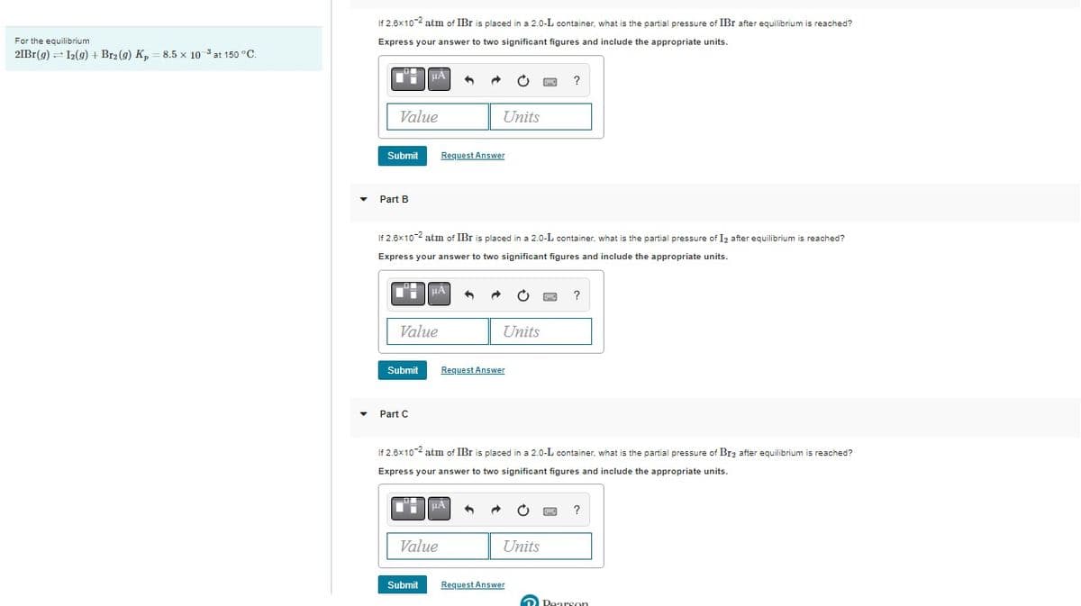 For the equilibrium
21Br(g) 12(g) + Br2 (9) Kp = 8.5 x 103 at 150 °C.
If 2.6x10-2 atm of IBI is placed in a 2.0-L container, what is the partial pressure of IBI after equilibrium is reached?
Express your answer to two significant figures and include the appropriate units.
Value
Submit
Part B
μÀ
If 2.6x10-2 atm of IBI is placed in a 2.0-L container, what is the partial pressure of I2 after equilibrium is reached?
Express your answer to two significant figures and include the appropriate units.
D'H μA
Value
Submit
▾ Part (
Request Answer
Units
Value
μÀ
Units
Request Answer
If 2.6x10-2 atm of IBr is placed in a 2.0-L container, what is the partial pressure of Br₂ after equilibrium is reached?
Express your answer to two significant figures and include the appropriate units.
Units
Submit Request Answer
Pearson