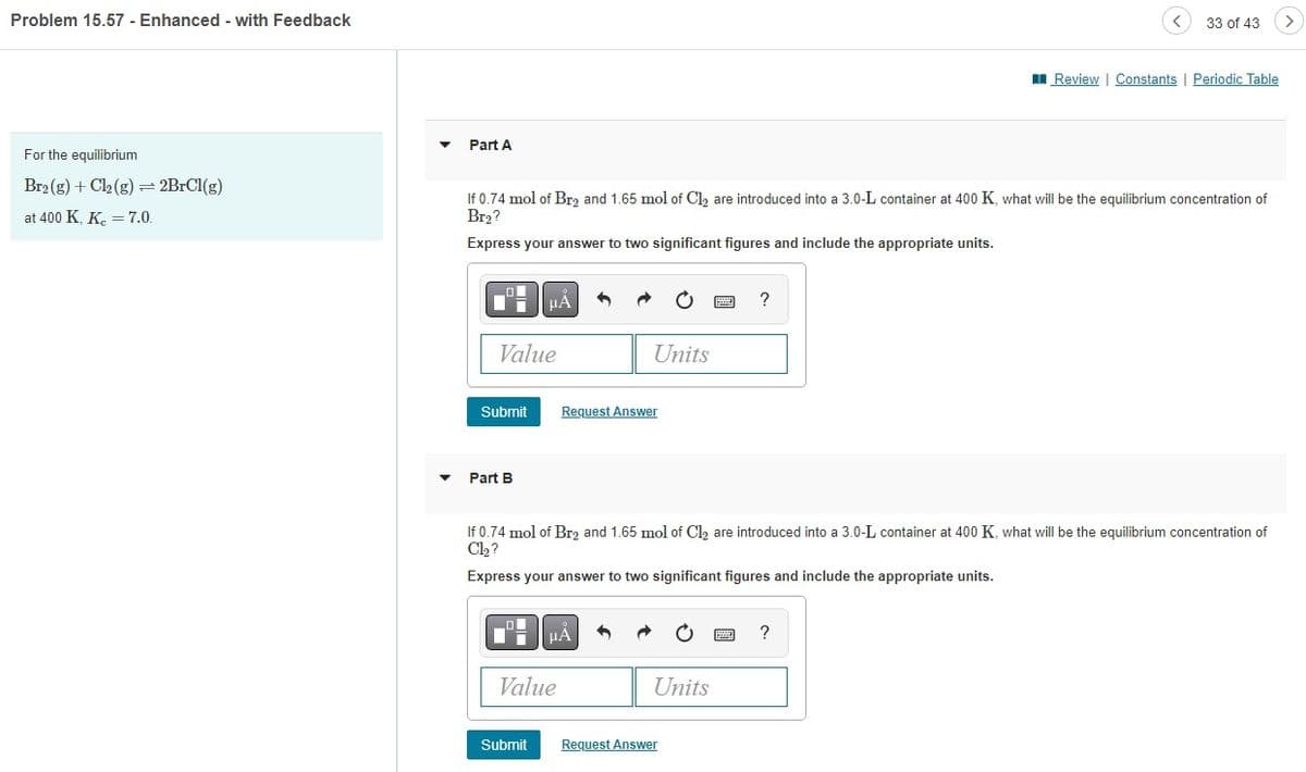 Problem 15.57 - Enhanced - with Feedback
For the equilibrium
Br₂(g) + Cl₂ (g) = 2BrCl(g)
at 400 K, Kc = 7.0.
Part A
If 0.74 mol of Br₂ and 1.65 mol of Cl₂ are introduced into a 3.0-L container at 400 K, what will be the equilibrium concentration of
Br₂?
Express your answer to two significant figures and include the appropriate units.
Value
Submit
Part B
μÀ
Submit
Value
Units
Request Answer
HA
If 0.74 mol of Br₂ and 1.65 mol of Cl₂ are introduced into a 3.0-L container at 400 K, what will be the equilibrium concentration of
Cl₂?
Express your answer to two significant figures and include the appropriate units.
Units
?
Request Answer
33 of 43
Review | Constants | Periodic Table
?