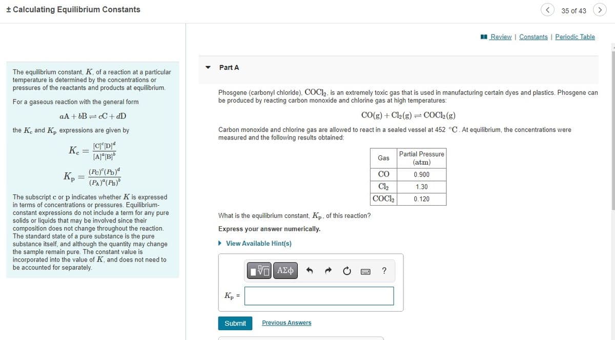 + Calculating Equilibrium Constants
The equilibrium constant, K, of a reaction at a particular
temperature is determined by the concentrations or
pressures of the reactants and products at equilibrium.
For a gaseous reaction with the general form
aA + bB cC + dD
=
the K, and K₂ expressions are given by
[C][D]d
[A]a[B]"
Kc =
Ke
Kp
=
(Pc) (Pb)
(PA)" (PB)
The subscript c or p indicates whether K is expressed
in terms of concentrations or pressures. Equilibrium-
constant expressions do not include a term for any pure
solids or liquids that may be involved since their
composition does not change throughout the reaction.
The standard state of a pure substance is the pure
substance itself, and although the quantity may change
the sample remain pure. The constant value is
incorporated into the value of K, and does not need to
be accounted for separately.
Part A
Phosgene (carbonyl chloride), COC1₂, is an extremely toxic gas that is used in manufacturing certain dyes and plastics. Phosgene can
be produced by reacting carbon monoxide and chlorine gas at high temperatures:
CO(g) + Cl₂ (g) = COCl₂ (g)
Carbon monoxide and chlorine gas are allowed to react in a sealed vessel at 452 °C. At equilibrium, the concentrations were
measured and the following results obtained:
What is the equilibrium constant, Kp, of this reaction?
Express your answer numerically.
▸ View Available Hint(s)
Kp =
Submit
IVE ΑΣΦ
Previous Answers
******
Gas
CO
Cl₂
| COC1,
35 of 43
?
Review | Constants | Periodic Table
Partial Pressure
(atm)
0.900
1.30
0.120